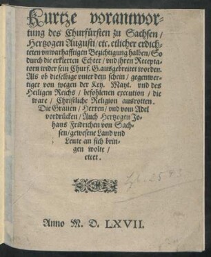 Kurtze verantwor=||tung des Churfürsten zu Sachsen/|| Hertzogen Augusti/ etc. etlicher ... || Bezichtigung halben/ So || durch die erklerten Echter/ vnd jhren Recepta=||torn wider sein Churf.G. ausgebreitet worden.|| Als ob dieselbige ... || die || ware/ Christliche Religion ausrotten.|| Die Grauen/ Herren/ vnd vom Adel || vordrücken/ Auch Hertzogen Jo=||hans Fridrichen von Sach=||sen/ gewesene Land vnd || Leute an sich brin=||gen wolte/|| etcet.||