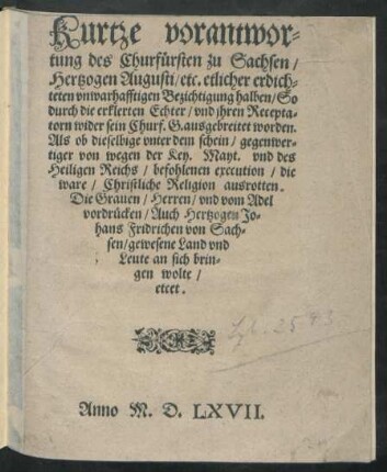 Kurtze verantwor=||tung des Churfürsten zu Sachsen/|| Hertzogen Augusti/ etc. etlicher ... || Bezichtigung halben/ So || durch die erklerten Echter/ vnd jhren Recepta=||torn wider sein Churf.G. ausgebreitet worden.|| Als ob dieselbige ... || die || ware/ Christliche Religion ausrotten.|| Die Grauen/ Herren/ vnd vom Adel || vordrücken/ Auch Hertzogen Jo=||hans Fridrichen von Sach=||sen/ gewesene Land vnd || Leute an sich brin=||gen wolte/|| etcet.||