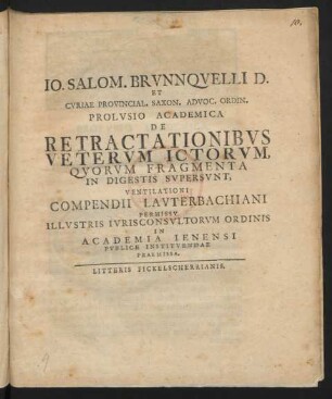 Jo. Salom. Brunnquelli[i] D. Et Curiae Provincial. Saxon. Advoc. Ordin. Prolusio Academica De Retractationibus Veterum Ictorum Quorum Fragmenta In Digestis Supersunt, Ventilationi Compendii Lauterbachiani Permissu Illustris Iurisconsultorum Ordinis In Acadmia Ienensi Publice Instituendae Praemissa : [... Scribebam Ienae d. I. August Anno Christi M DCC XXVI.]
