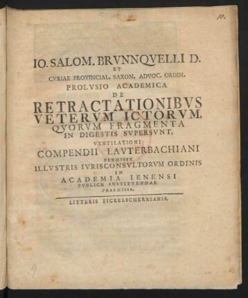 Jo. Salom. Brunnquelli[i] D. Et Curiae Provincial. Saxon. Advoc. Ordin. Prolusio Academica De Retractationibus Veterum Ictorum Quorum Fragmenta In Digestis Supersunt, Ventilationi Compendii Lauterbachiani Permissu Illustris Iurisconsultorum Ordinis In Acadmia Ienensi Publice Instituendae Praemissa : [... Scribebam Ienae d. I. August Anno Christi M DCC XXVI.]