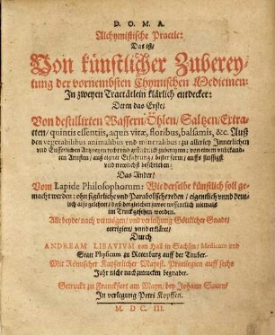 Alchymistische Practic : das ist: von künstlicher Zubereytung der vornembsten chymischen Medicinen ; in zweyen Tractätlein klärlich entdecket: deren das erste, von destillirten Wassern, Öhlen, Saltzen, Extracten, quintis essentiis, aquis vitae, floribus, balsamis, &c. ... von einem unbekandten Artisten ... beschrieben: das ander, vom lapide philosophorum: wie derselbe künstlich soll gemacht werden ...