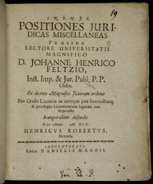 Positiones Iuridicas Miscellaneas Praeside ... D. Johanne Henrico Feltzio ... Ex decreto Magnifici ICtorum ordinis Pro Gradu Licentiae in utroque iure honoribusq[ue] & privilegiis Licentiatorum legitime consequendis Inauguraliter defendet D. Mart. MDCC. Henricus Robertus, Metensis