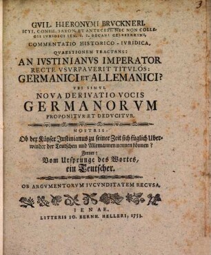 Gvil. Hieronymi Brvckneri ... Commentatio Historico-Ivridica Qvaestionem Tractans: An Ivstinianvs Imperator Recte Vsvrpaverit Titvlos: Germanici et Allemanici? Vbi Simvl Nova Derivatio Vocis Germanorvm Proponitvr Et Dedvcitvr : Nostris: Ob der Käyser Justinianus zu seiner Zeit sich füglich Uberwinder der Teutschen und Allemannen nennen können? Ferner: Vom Ursprunge des Wortes, ein Teutscher