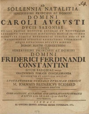 Ad Sollennia Natalitia Serenissimi Principis Ac Domini ... Caroli Avgvsti Dvcis Saxoniae Ivliaci Cliviae Montivm Angariae Et Westphaliae ... Itemqve ... Domini Friderici Ferdinandi Constantini Dvcis Saxoniae ... Orationibvs Pvblicis Concelebranda Reverenter Et Officiose Invitat Atqve Simvl Lvstrationem Gymnasii Pvblicam Indicit M. Ioannes Fridericvs Eckhard Illvstris Gymnasii Director Svper Comparatione Alexandri Cvm Imperatoribvs Romanis A Livio Lib. IX. Cap. 17-20 Facta Pavca Praefatvs