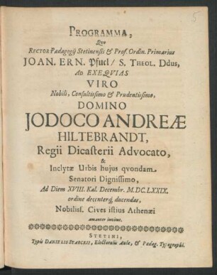 Programma, Quo Rector Paedagogii Stetinensis & Prof. Ordin. Primarius Joan. Ern. Pfuel/ S. Theol. Ddus, Ad Exequias Viro ... Domino Jodoco Andreae Hiltebrandt, Regii Dicasterii Advocato, & Inclytae Urbis huius quondam Senatori Dignissimo, Ad Diem XVIII. Kal. Decembr. M.DC.LXXIX. ordine decenterq[ue] ducendas, Nobiliss. Cives istius Athenaei amanter invitat : [P.P. In Templo Cathedrali, D. XII. Nov. M.DC.LXXIX.]
