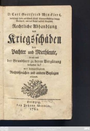 D. Carl Gottfried Wincklers, des Königl. Poln. und Churfl. Sächs. Schöppenstuhls zu Leipzig Beysitzers, und des Raths daselbst Mitglieds, Rechtliche Abhandlung von Kriegsschäden der Pachter und Miethleute, in wie weit der Grundherr zu deren Vergütung verbunden sey? : mit beygefügten Rechtssprüchen und andern Beylagen erläutert