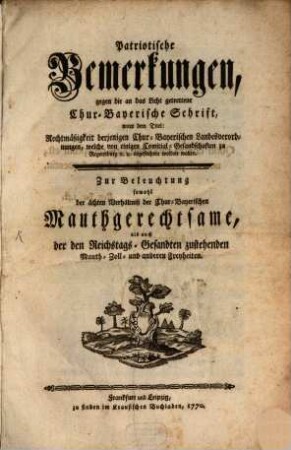 Patriotische Bemerkungen, gegen die an das Licht getrettene Chur-Bayerische Schrift, unter dem Titel: Rechtmäßigkeit derjenigen Chur-Bayerischen Landesverordnungen, welche von einigen Comitial-Gesandschaften zu Regensburg [et]c. [et]c. angefochten werden wollen : Zur Beleuchtung sowohl der ächten Verhältniß der Chur-Bayerischen Mauthgerechtsame, als auch der Reichstags-Gesandten zustehenden Mauth- Zoll- und anderen Freyheiten