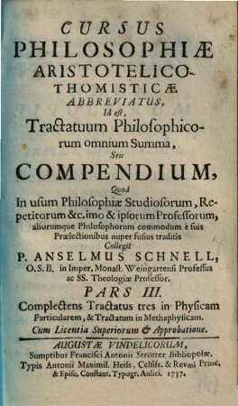 Cursus Philosophiae Aristotelico-Thomisticae Abbreviatus, Id est Tractatuum Philosophicorum omnium Summa, Seu Compendium : Quod In usum Philosophiae Studiosorum, Repetitorum &c. imo & ipsorum Professorum, aliorumque Philosophorum commodum è suis Praelectionibus nuper fusius traditis, 3. Complectens tractatus tres in physicam particularem et tractatum in methaphysicam. - 1737. - [4] Bl., 154 S.