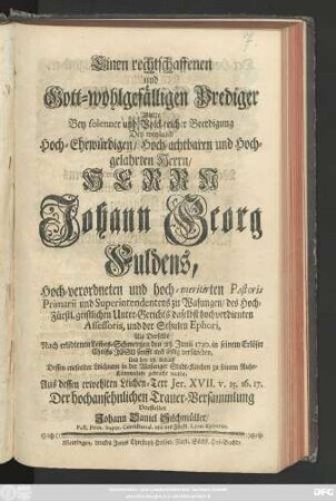 Einen rechtschaffenen und gott-wohlgefälligen Prediger Wollte Bey solenner und Volck-reicher Beerdigung Des ... Herrn Johann Georg Fuldens ... Superintendentens zu Wasungen ... Als Derselbe Nach erlidtenen Leibes-Schmertzen den 23. Junii 1730. ... verschieden ... Aus dessen erwehlten Leichen-Text Jer. XVII. v. 15. 16. 17. ... Vorstellen