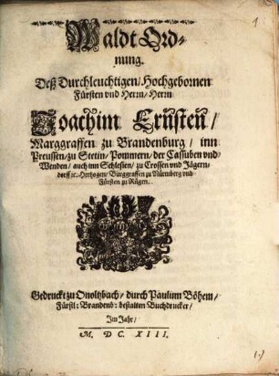 Waldt Ordnung. Deß Durchleuchtigen, Hochgebornen Fürsten vnd Herrn, Herrn Joachim Ernsten, Marggraffen zu Brandenburg, inn Preussen, zu Stetin, Pommern, der Cassuben vnd Wenden, auch inn Schlesien, zu Crossen vnd Jägerndorff [et]c. Hertzogen, Burggraffen zu Nürmberg vnd Fürsten zu Rügen