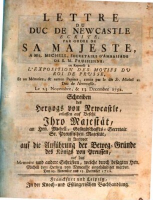 Lettre De Duc De Newcastle Ecrite Par Ordre De Sa Majeste A Mr. Michell, Secretaire D'Ambassade De S.M. Prussienne; en Repose a L'Exposition Des Motifs Du Roi De Prusse, Et au Memore, & autrs Papiers, remis par le dit Sr. michell Duc de nevcastle, Le 23. Novembre, & 13. Decembre 1752 : = Schreiben des Hertzogs von Newcastle, erlassen auf Befehl Ihro Majestät, an Hrn. Michell, Gesandtschaffts-Secretair Sr. Preussischen Majestät, in Antwort auf die Anführung der Beweg-Gründe des Königs von Preussen, auf das Memoire und andere Schriften, welche durch besagten Hrn. Michell dem Hertzog von Newcastle eingehändiget worden. Den 23. November und 13. Dezember 1752