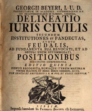 Georgii Beyeri, I.U.D. Pandectarum In Academia Vitembergensi P.P. Et Dicasteriorum, Quæ Ibi Florent, Assessoris, Delineatio Iuris Civilis Secundum Institutiones Et Pandectas, Atque Feudalis : Ad Fundamenta Sua Revocati, Et Ad Seculi Usum Accommodati, Positionibus Succinctis Comprehensa