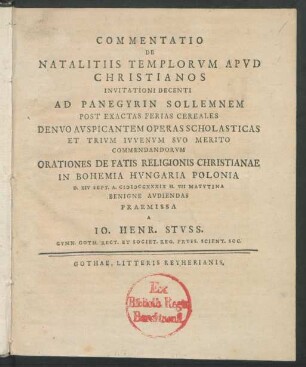Commentatio De Natalitiis Templorum Apud Christianos Invitationi Decenti Ad Panegyrin Sollemnem Post Exactas Ferias Cereales Denuo Auspicantem Operas Scholasticas Et Trium Iuvenum Suo Merito Commendandorum Orationes De Fatis Religionis Christianae In Bohemia Hungaria Polonia D. XIV Sept. A. MDCCXXXIX H. VII Matutina Benigne Audiendas Praemissa A Jo. Henr. Stuss, Gymn. Goth. Rect. Et Societ. Reg. Pruss. Scient. Soc.
