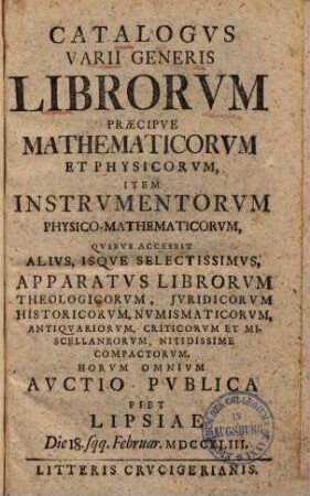 Catalogvs varii generis librorvm praecipve mathematicorvm et physicorvm, item instrvmentorvm physico-mathematicorvm : qvibvs accessit alivs, isqve selectissimvs, apparatvs librorvm theologicorvm, jvridicorvm, historicorvm, nvmismaticorvm, antiqvariorvm, criticorvm et miscellaneorvm, nitidissime compactorvm ; horvm omnivm avctio pvblica fiet Lipsiae Die 18. sqq. Februar. MDCCXLIII