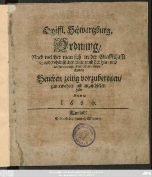 Gräffl. Schwartzburg. Ordnung/ Nach welcher man sich in der Graffschafft Sondershäusischen Linie umb der hin- und wieder einreissenden leidigen ansteckenden Seuchen zeitig vorzubereiten/ zuverwahren und anzuschicken habe : Anno 1680 ; [Signatum den 12. Augusti, Anno 1680.]