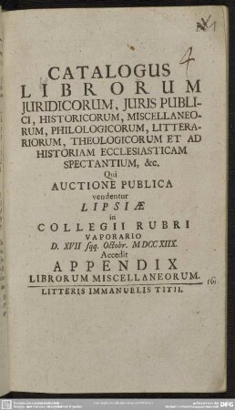 Catalogus Librorum Iuridicorum, Iuris Publici, Historicorum, Miscellaneorum, Philologicorum, Litterariorum, Theologicorum Et Ad Historiam Ecclesiasticam Spectantium, &c. : Qui Auctione Publica vendentur Lipsiae in Collegii Rubri Vaporario D. XVII sqq. Octobr. MDCCXIIX.