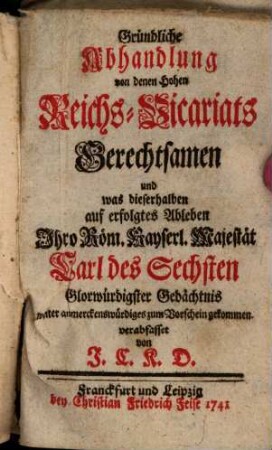 Gründliche Abhandlung von den Hohen Reichs-Vicariats Gerechtsamen und was dieserhalben auf erfolgtes Ableben Ihro Röm. Kayserl. Majestät Carl des Sechsten Glorwürdigster Gedächtnis weiter anmerckenswürdiges zum Vorschein gekommen