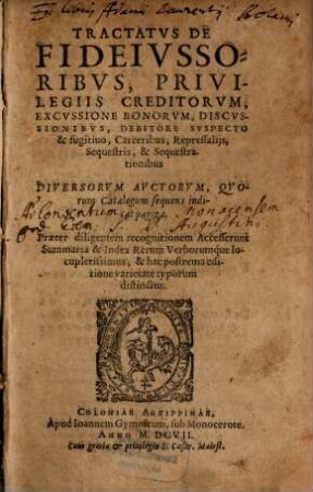 Tractatus De Fideiussoribus, Privilegiis Creditorum, Excussione Bonorum, Discussionibus, Debitore Suspecto & fugitivo, Carceribus, Repressaliis, Sequestris, & Sequestrationibus, Diversorum Auctorum : Quorum Catalogum sequens indicat pagina ; Praeter diligentem recognitionem Accesserunt Summaria & Index Rerum Verborumque locupletissimus