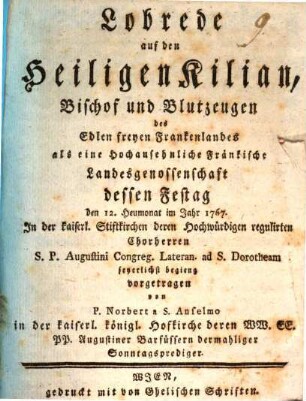 Lobrede auf den heiligen Kilian, Bischof und Blutzeugen des Edlen freyen Frankenlandes : als eine Hochansehnliche Fränkische Landesgenossenschaft dessen Festtag den 12. Heumonat im Jahr 1767. In der kaiserl. Stiftkirchen deren Hochwürdigen regulirten Chorherren S.P. Augustini Congreg. Lateran. ad S. Dorotheam feyerlich begieng