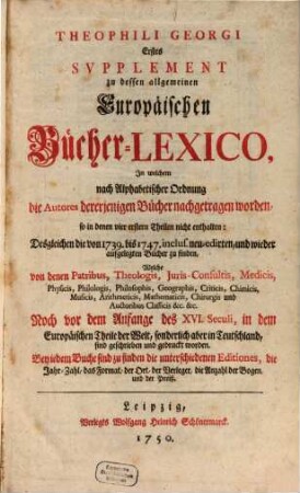 Theophili Georgi[i], Buchhändlers in Leipzig, Allgemeines Europäisches Bücher-Lexicon : In welchem nach Ordnung des Dictionarii die allermeisten Autores oder Gattungen von Büchern zu finden, Welche ... noch vor dem Anfange des XVI. Seculi bis 1739 inclusive, und also in mehr als zweyhundert Jahren, in dem Europäischen Theile der Welt, sonderlich aber in Teutschland, sind geschrieben und gedrucket worden ..., [6,1]. Erstes Supplement ..., In welchem nach Alphabetischer Ordnung die Autores dererjenigen Bücher nachgetragen worden, so in denen vier erstern Theilen nicht enthalten: Desgleichen die von 1739. bis 1747. inclus. neu-edirten, und wieder aufgelegten Bücher zu finden ...