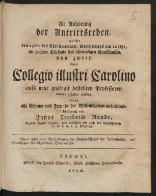 Zu Anhörung der Antrittsreden, welche den 23ten des Christmonats, Vormittags um 10 Uhr, im großen Hörsaale des ehemaligen Kunsthauses, von zween beym Collegio illustri Carolino aufs neue gnädigst bestellten Professoren werden gehalten werden, ladet alle Gönner und Freunde der Wissenschaften und Künste hiedurch ein Justus Friedrich Runde, Beyder Rechte Doctor, und derselben wie auch der Reichshistorie O. O. L. u. d. Z. Prorector. Voran gehet eine Vertheidigung der Rechtmässigkeit der Todesstrafen, aus Grundsätzen des allgemeinen Staatsrechts