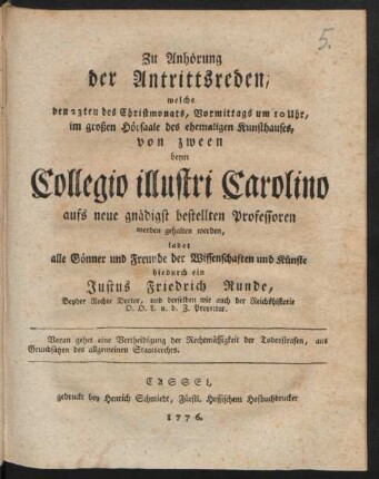 Zu Anhörung der Antrittsreden, welche den 23ten des Christmonats, Vormittags um 10 Uhr, im großen Hörsaale des ehemaligen Kunsthauses, von zween beym Collegio illustri Carolino aufs neue gnädigst bestellten Professoren werden gehalten werden, ladet alle Gönner und Freunde der Wissenschaften und Künste hiedurch ein Justus Friedrich Runde, Beyder Rechte Doctor, und derselben wie auch der Reichshistorie O. O. L. u. d. Z. Prorector. Voran gehet eine Vertheidigung der Rechtmässigkeit der Todesstrafen, aus Grundsätzen des allgemeinen Staatsrechts