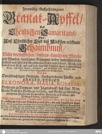Freywillig-Auffgesprungener Granat-Apffel, Deß Christlichen Samaritans, Oder: Auß Christlicher Lieb deß Nächsten eröffnete Gehaimbnuß, Vieler vortrefflichen, sonders-bewährten Mitteln, und Wunder-heylsamen Artzneyen, wider unterschiedliche Zuständ und Ubel deß menschlichen Leibs und Lebens : Welche mit sonderbarem Fleiß, und auff das Heyl deß Nächsten allzeit nachdencklicher Sorg, auß vieler Artzney-Erfahrner, und berühmter Leib-Arzten, oder Medicin-Dotorn lang-gepflogener Erfahrenheit