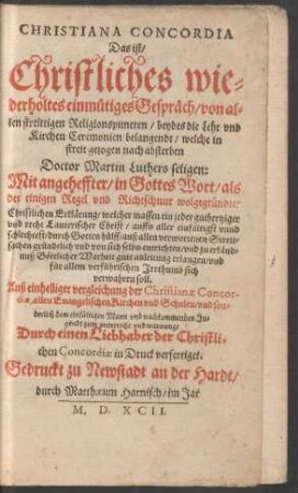CHRISTIANA CONCORDIA || Das ist/|| Christliches wie=||derholtes einmuetiges Gespræch/ von al=||len streittigen Religionspuncten/ beydes die Lehr vnd || Kirchen Ceremonien belangendt/ welche in || streit gezogen nach absterben || Doctor Martin Luthers seligen:|| Mit angeheffter/ ... || Erklærung/ welcher massen ein jeder guthertziger || vnd recht Lauterischer Christ/ ... || auß allen verworrenen Streit=||sachen ... || sich || verwahren soll.|| ... Durch einen Liebhaber der Christli=||chen Concordiae in Druck verfertiget.|| (Herren Heinrich Bullingers seligen Ge-||gensatz oder kurtzer Begriff/ der reinen Eu-||angelischen Kirchen vnd Bæpstischen Lehr:||)