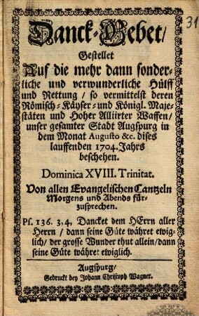 Danck-Gebet, Gestellet Auf die mehr dann sonderliche und verwunderliche Hülff und Rettung, so vermittelst deren Römisch-Käyser- und Königl. Majestäten und Hoher Alliirter Waffen, unser gesamter Stadt Augspurg in dem Monat Augusto &c. dises lauffenden 1704. Jahrs beschehen : Dominica XVIII. Trinitat. Von allen Evangelischen Cantzeln Morgens und Abends fürzusprechen