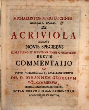 Michaelis Friederici Lochneri Archiatr. Caesar. De Acriviola Eivsqve Novis Speciebvs Flore Pleno Et Pervviana Foliis Qvinqvefidis Brevis Commentatio : Ad Virvm Nobilissimvm Et Excellentissimvm Dn. D. Iohannem Georgivm Volkammervm, Medicvm Noriberg. Seniorem, Botanicorvm Germaniae Principem, Academicvm Cvriosvm