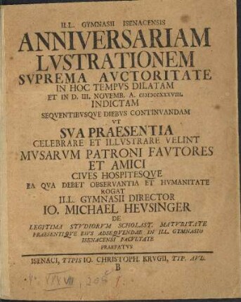 Ill. Gymnasii Isenacensis Anniversariam Lvstrationem Svprema Avctoritate In Hoc Tempvs Dilatam Et In D. III. Novemb. A. MDCCXXXVIII. Indictam Seqventibvsqve Diebvs Continvandam Vt Sva Praesentia Celebrare Et Illvstrare Velint Mvsarvm Patroni Favtores Et Amici Cives Hospitesqve Ea Qva Debet Observantia Et Hvmanitate Rogat Ill. Gymnasii Director Io. Michael Hevsinger De Legitima Stvdiorvm Scholast. Matvritate Praesentiqve Eivs Adseqvendae In Ill. Gymnasio Isenacensi Facvltate Praefatvs