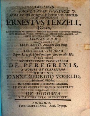 Decanvs Facvltatis Jvridicæ Almæ Et Perantiqvæ Electoralis Vniversitatis Erfordiensis Ernestvs Tenzell, JCtvs, Eminentissimi Ac Celsissimi Principis Electoris Mogvntini Consiliarivs Regiminis ... Lectvris S. P. D. Eisqve Indicat Die XI. Octobr. Anno MDCCXXIII. Esse Habendam Lectionem Cvrsoriam Super L. I. ff. Quod quisque Jur. in alt. &c. Et Hac Finita Dissertationem Inavgvralem De Peregrinis, A ... Domino Joanne Georgio Vogelio, Saltzkotens. Westphal. ... Postvlet Qvædam De Sodomia Vitæ Cvrricvlo Præmittit