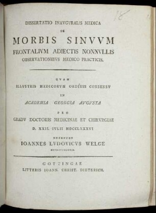 Dissertatio Inauguralis Medica De Morbis Sinuum Frontalium Adiectis Nonnullis Observationibus Medico Practicis : Quam Illustris Medicorum Ordinis Consensu In Academia Georgia Augusta Pro Gradu Doctoris Medicinae Et Chirurgiae D. XXVII. Iulii MDCCLXXXVI Defendet