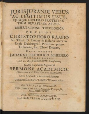 Iurisiurandi Verus Ac Legitimus Usus, Eiusque Ecclesias Protestantium Devastans Abusus, Dissertatione Theologica Præside Christophoro Raabio SS. Theol. D. Eiusque & Historiæ Sacræ in Regia Duisburgensi Professore primo Ordinario, Fac. Theol. Decano, Respondente Johanne Friderico Scheffero Berleburgensi A. d. 10. August. MDCCXXIX. demonstratus; Iuncto ei eiusdem Argumenti Sermone Academico, Habito, cum a. d. XVII. Cal. Nov. MDCCXIX. Fasces Academicos secundùm susciperet. Cum necessariis Supplementis nunc editio