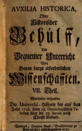 Auxilia Historica, Oder Behülff Zu denen Historischen und dazu erforderlichen Wissenschafften : Als nemlich I. Theil. Von Geographia elementari und Astronomica ... II. Theil. Von Engelland und dessen Macht ... III. Theil. Von Westphalen, Nieder-Sachsen ... IV. Theil. Von Oesterreich, Steyermarck, Kärnten ... V. Theil. Von Pohlen, dessen Geschichte ... VI. Theil. Von den gesamten Niederlanden ... VII. Theil enthält die Universal-Historie bis auf 1746 ... VIII. Theil. Von verschiedenen Sprachen, Erklärung der Staats-Kunst-Wörter ..., 7. Worinnen enthalten Die Universal-Historie bis auf das Jahr 1746. samt 18. Chronologischen Tabellen über die 18. Secula nach Christi Geburt