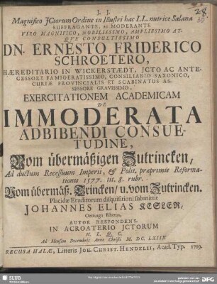 Magnifico JCtorum Ordine in Illustri hac LL. nutrice Salana Suffragante, Ac Moderante ... Dn. Ernesto Friderico Schroetero ... Exercitationem Academicam De Immoderata Adbibendi Consuetudine, Vom übermäßigen Zutrincken, Ad ductum Recessuum Imperii, & Polit. praeprimis Reformationis 1577. tit. 8. rubr. Vom übermäß. Trincken, u. vom Zutrincken