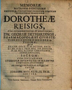 Memoriae Matronae Pientissimae Omnibusq[ue] Virtutibus Egregiam Feminam Decentibus Conspicuae Dorotheae Reisigs, Viri Experientissimi Et Doctissimi Dn. Georgii Dethardingii, Pharmacopolae Et Civis Stetinensis Uxoris Desideratissimae, Quae Aer. Chr. MDCII. VI. Id. Octobr. Nata Et Aer. MDCL. Prid. Mai. Pie Denata IV. Id. Mai. Ritibus Christianis Tumulanda Est, Sacrum