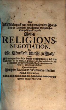 Eines säm[m]tlichen auf dem noch fürwährenden Reichs-Tage zu Regenspurg versammleten Hochlöblichen Evangelischen Corporis völlige Religions-Negotiation bey Sr. Churfürstl. Durchl. zu Pfaltz, Das ist: Alle und jede hinc inde ... verhandelte Acta, die in denen Chur- und andern Pfältzischen Landen vorgenommene Religions-Neuerungen betreffend : Sammt beygefügtem Hallischen Recess und einer darüber ertheilten kurtzen Information