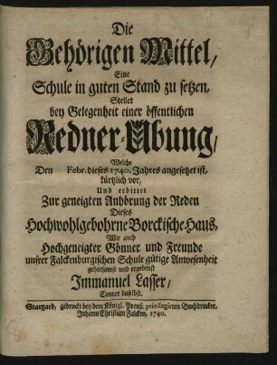 Die Behörigen Mittel, Eine Schule in guten Stand zu setzen : Stellet bey Gelegenheit einer öffentlichen Redner-Ubung, Welche Den [] Febr. dieses 1740. Jahres angesetzet ist, kürtzlich vor, Und erbittet Zur geneigten Anhörung der Reden Dieses Hochwohlgebohrne Borckische Haus, Wie auch Hochgeneigter Gönner und Freunde unsrer Falckenburgischen Schule gütige Anwesenheit gehorsamst und ergebenst