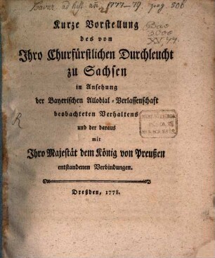 Kurze Vorstellung des von Ihro Churfürstlichen Durchleucht zu Sachsen in Ansehung der Bayerischen Allodial-Verlassenschaft beobachteten Verhaltens und der daraus mit Ihro Majestät dem König von Preußen entstandenen Verbindungen