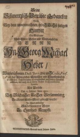 Seine Schmertzlich-Betrübte Gedancken Wolte Bey dem unvermutheten/ jedoch Höchst seeligen Hintritt Des Weylands Hoch Edlen/ Vesten und Hochgelahrten Herrn Hn. Georg Michael Heber/ Weitberühmten Doct. Juris, wie auch Codic. Prof. Publ. des Königlichen Polnischen und Churfürstlichen Sächsischen Hoff-Gerichts/ Schöppenstuel und Juristen Facultät Assesoris, wie auch eines Edlen Rahts Hochverordneten Syndici, Als Derselbe Den 12. Februar. Anno 1702. Bey Volckreicher Leichen Versammlung Zu Seiner Ruhe-Statt gebracht wurde/ In etwas entdecken Sein bekümmerter Vetter Jo. Gottfried Kempffe