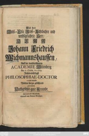 Als der Wohl-Edle Groß-Achtbahre und wohlgelahrte Herr, Herr Johann Friedrich Wichmannshaussen, Auff der weitberühmten Academie Wittenberg Am 17. Octobr. An. 1709. Ruhm-würdigst Philosophiae-Doctor creiret wurde Wolten hierzu gebührend gratuliren Nachgesetzte gute Freunde