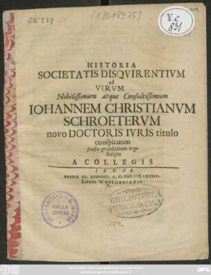 Historia Societatis Disquirentium ad Virum Nobilissimum atque Consultissimum Johannem Christianum Schroeterum novo Doctoris Iuris titulo conspicuum, faustae gratulationis ergo scripta A Collegis