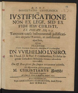 Dissertatio Theologica De Iustificatione Non Ex Lege, Sed Ex Fide Jesu Christi, Ex Philipp. III, v. 9. Tanquam causa Instrumentali iustificationis ex parte Hominis, et causa formali eiusdem, Quam Praeside ... Dn. Wilhelmo Lysero, SS. Theol. D. & Prof. P. Celeberrimo, Ecclesiæ ingenuæ Cathedralis Misenensis Decano admodum venerabili, Dn. & Præceptore suo semper reverenter colendo, Ad disputandum publice proponit M. Christianus Jentzsch, Posoniensis Ungarus. Ad diem 28. Octob. in Auditorio maiori, 1647