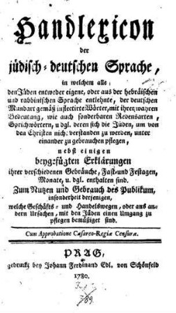 Handlexicon der jüdisch-deutschen Sprache : in welchem alle den Jüden entweder eigene, oder aus der hebraeischen und rabbinischen Sprache entlehnte, der deutschen Mundart gemäß inflectierte Wörter, mit ihrer wahren Bedeutung ... ; nebst einigen beygefügten Erklärungen ihrer verschiedenen Gebräuche ...
