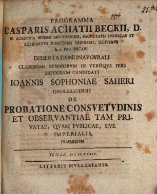 Programma Casparis Achatii Beckii, D. in academia Ienensi antecessoris, facultatis iuridicae et scabinatus directoris ordinarii, illiusque h. t. pro-decani, dissertationi inaugurali clarissimi summorum in utroque iure honorum candidati Ioannis Sophoniae Saheri Onolsbacensis de probatione consuetudinis et observantiae tam privatae, quam publicae, sive imperialis, praemissum : [Insunt aliqua de iurisdictione super clericos]