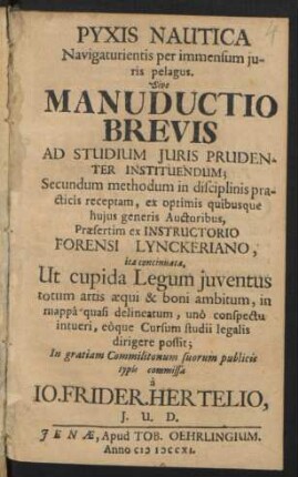 Pyxis Nautica Navigaturientis per immensum Iuris pelagus. Sive Manuductio Brevis Ad Studium Iuris Prudenter Instituendum; Secundum methodum in disciplinis practicis receptam, ex optimis quibusque huius generis Auctoribus, Præsertim ex Instructorio Forensi Lynckeriano, ita concinnata, Ut cupida Legum iuventus totum artis æqui & boni ambitum, in mappâ quasi delineatum, unô conspectu intueri, eôque Cursum studii legalis dirigere possit; In gratiam Commilitonum suorum publicis typis commissa à Jo. Frider. Hertelio, I. U. D.