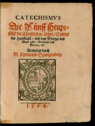 CATECHISMVS || Die Fünff Heupt=||stück der Christlichen Lehre/ Sampt || der Haußtafel/ vnd dem Morgen vnd || Abend gebet/ Benedicite vnd || Gratias/ etc. || Ausgelegt durch || M. Cyriacum Spangenberg.|| (vermanung/ an die/ so || Beichten ... || wöllen ... || Durch Herrn Michael Celium ... ||)