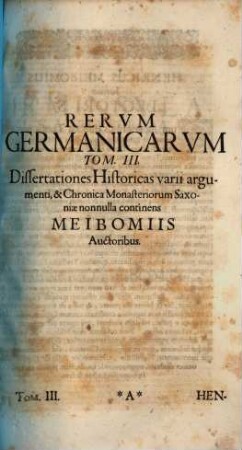 Rerum Germanicarum Tomi III : I. Historicos Germanicos ab H. Meibomio Seniore primum editos & illustratos, nunc auctiores. II. Historicos Germanicos ab Henrico Meibomio Juniore è MStis nunc primum editos & illustratos. III. Dissertationes Historicas varii argumenti utriusque Meibomii continet, 3. Dissertationes historicas varii argumenti et chronica monasteriorum Saxoniae nonnulla continens Meibomiis auctoribus