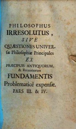 Philosophus Irresolutus, Sive Quaestiones Universae Philosophiae Principales : Ex Praecipuis Antiquorum, & Recentiorum Fundamentis Problematice Expensae. 3/4